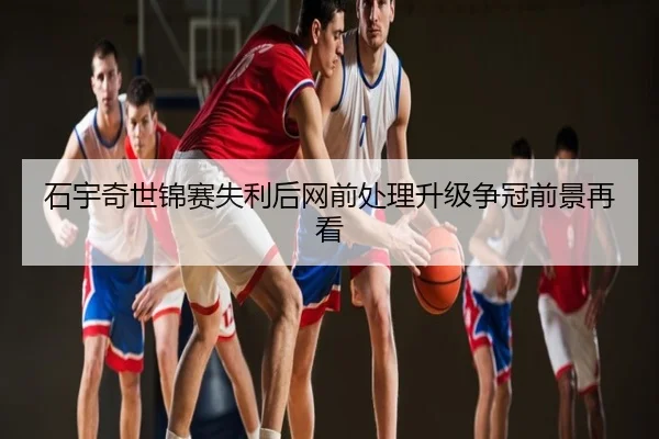 石宇奇世锦赛失利后网前处理升级争冠前景再看
