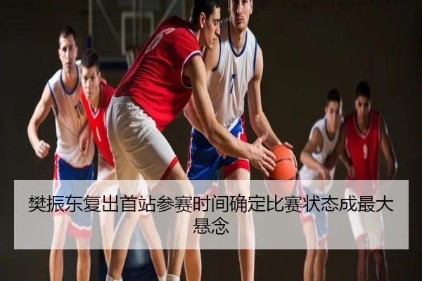 樊振东复出首站参赛时间确定比赛状态成最大悬念